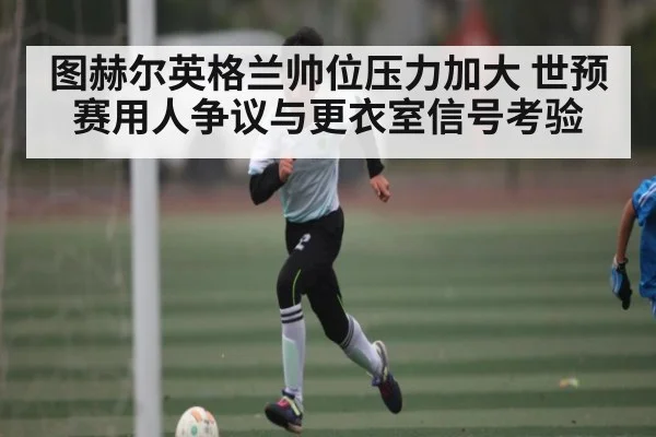 图赫尔英格兰帅位压力加大 世预赛用人争议与更衣室信号考验