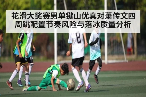 花滑大奖赛男单键山优真对萧传文四周跳配置节奏风险与落冰质量分析
